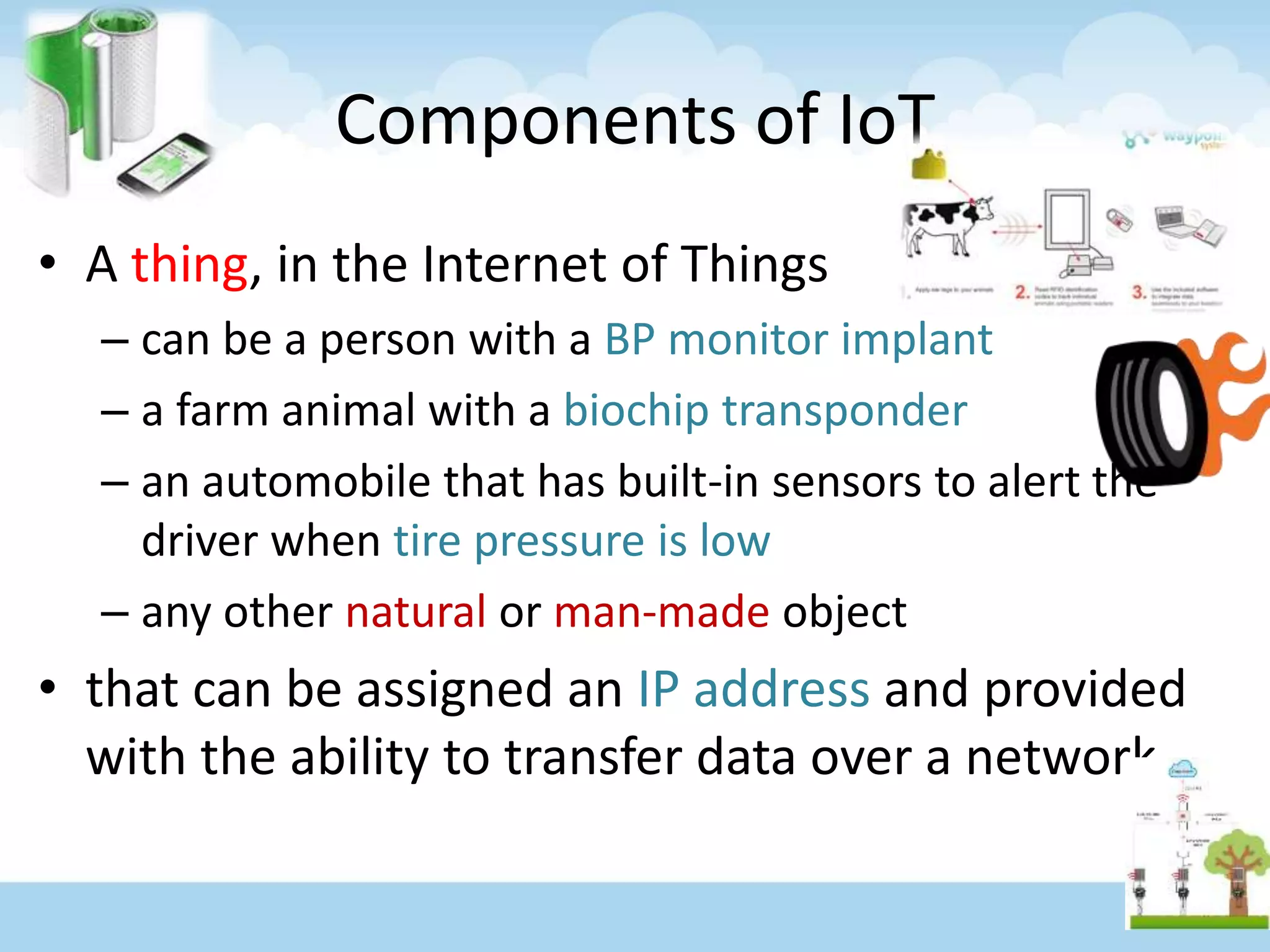 Components of IoT
• A thing, in the Internet of Things
– can be a person with a BP monitor implant
– a farm animal with a biochip transponder
– an automobile that has built-in sensors to alert the
driver when tire pressure is low
– any other natural or man-made object
• that can be assigned an IP address and provided
with the ability to transfer data over a network
 