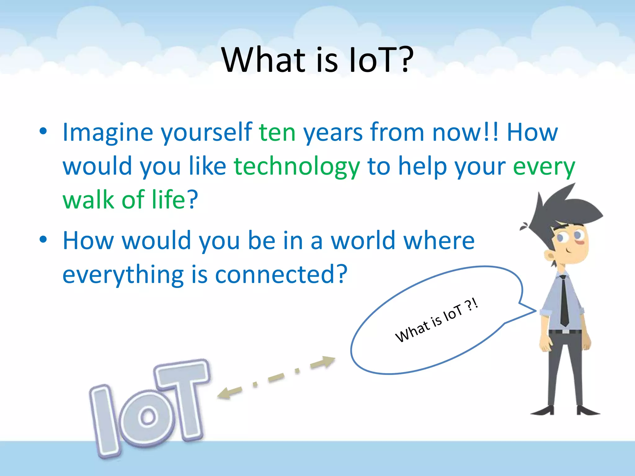 What is IoT?
• Imagine yourself ten years from now!! How
would you like technology to help your every
walk of life?
• How would you be in a world where
everything is connected?
 