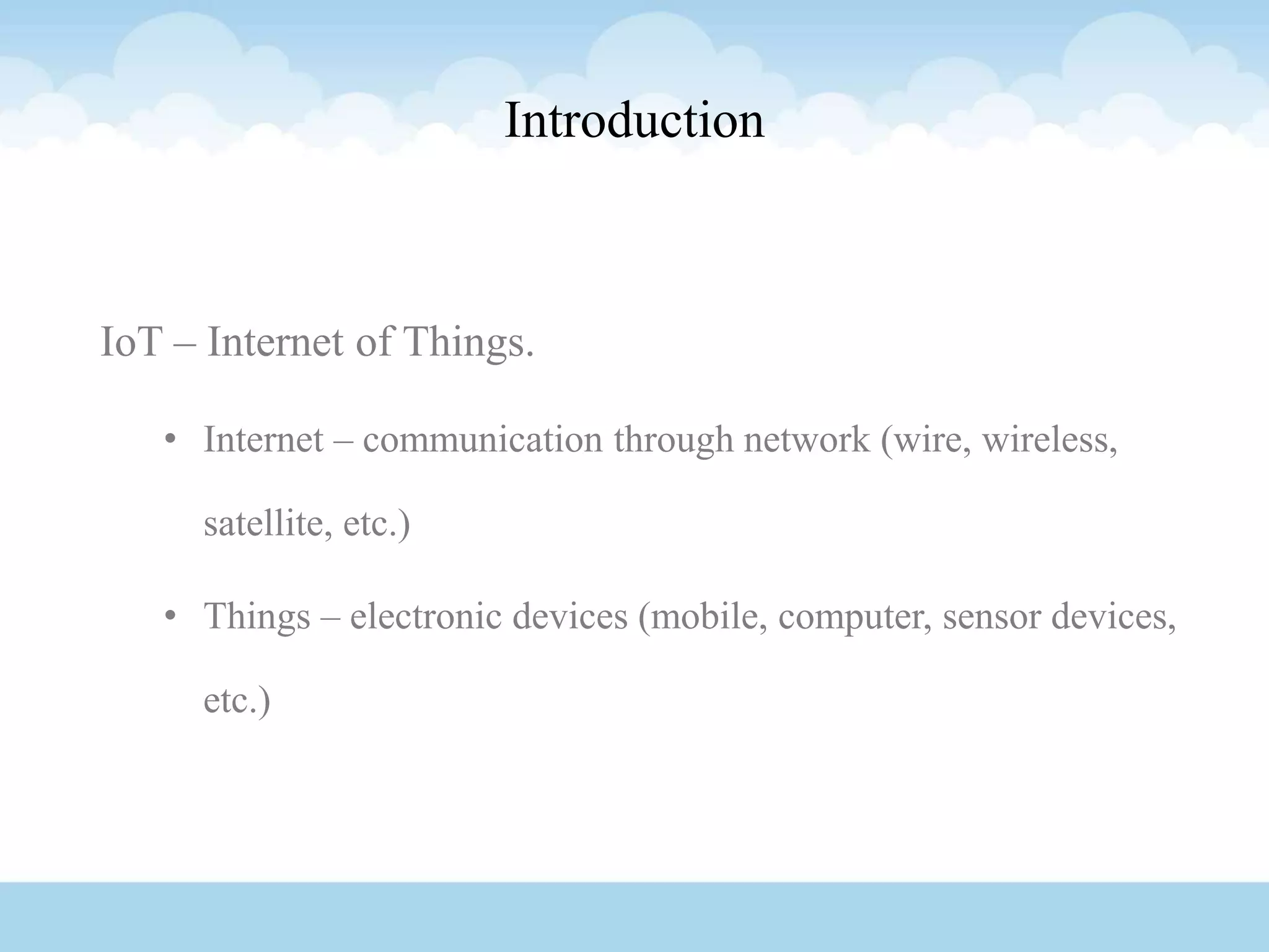 Introduction
IoT – Internet of Things.
• Internet – communication through network (wire, wireless,
satellite, etc.)
• Things – electronic devices (mobile, computer, sensor devices,
etc.)
 