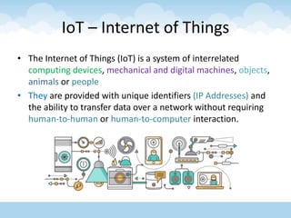 IoT – Internet of Things
• The Internet of Things (IoT) is a system of interrelated
computing devices, mechanical and digital machines, objects,
animals or people
• They are provided with unique identifiers (IP Addresses) and
the ability to transfer data over a network without requiring
human-to-human or human-to-computer interaction.
 