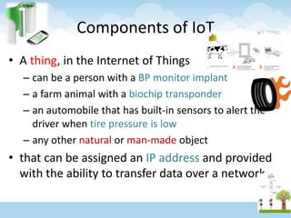 Components of IoT
• A thing, in the Internet of Things
– can be a person with a BP monitor implant
– a farm animal with a biochip transponder
– an automobile that has built-in sensors to alert the
driver when tire pressure is low
– any other natural or man-made object
• that can be assigned an IP address and provided
with the ability to transfer data over a network
 