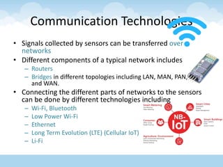 Communication Technologies
• Signals collected by sensors can be transferred over
networks
• Different components of a typical network includes
– Routers
– Bridges in different topologies including LAN, MAN, PAN, BAN
and WAN.
• Connecting the different parts of networks to the sensors
can be done by different technologies including
– Wi-Fi, Bluetooth
– Low Power Wi-Fi
– Ethernet
– Long Term Evolution (LTE) (Cellular IoT)
– Li-Fi
 