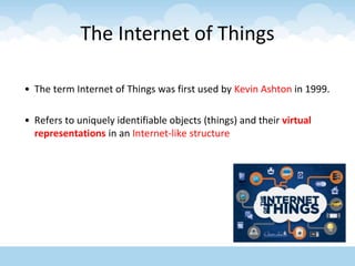 The Internet of Things
• The term Internet of Things was first used by Kevin Ashton in 1999.
• Refers to uniquely identifiable objects (things) and their virtual
representations in an Internet-like structure
 