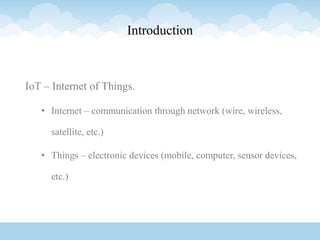 Introduction
IoT – Internet of Things.
• Internet – communication through network (wire, wireless,
satellite, etc.)
• Things – electronic devices (mobile, computer, sensor devices,
etc.)
 