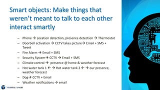 Smart objects: Make things that
weren’t meant to talk to each other
interact smartly
– Phone  Location detection, presence detection  Thermostat
– Doorbell activation  CCTV takes picture Email + SMS +
Tweet
– Fire Alarm  Email + SMS
– Security System CCTV  Email + SMS
– Climate control  presence @ home & weather forecast
– Hot water tank 1   Hot water tank 2   our presence,
weather forecast
– Dog CCTV + Email
– Weather notifications  email
 