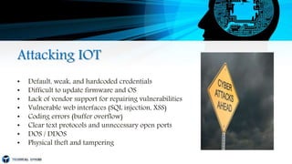 Attacking IOT
• Default, weak, and hardcoded credentials
• Difficult to update firmware and OS
• Lack of vendor support for repairing vulnerabilities
• Vulnerable web interfaces (SQL injection, XSS)
• Coding errors (buffer overflow)
• Clear text protocols and unnecessary open ports
• DOS / DDOS
• Physical theft and tampering
 