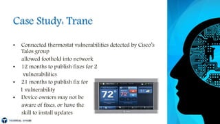 Case Study: Trane
• Connected thermostat vulnerabilities detected by Cisco’s
Talos group
allowed foothold into network
• 12 months to publish fixes for 2
vulnerabilities
• 21 months to publish fix for
1 vulnerability
• Device owners may not be
aware of fixes, or have the
skill to install updates
 