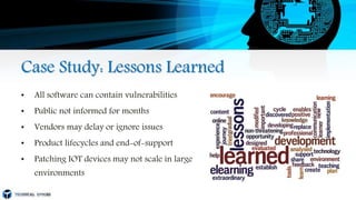 Case Study: Lessons Learned
• All software can contain vulnerabilities
• Public not informed for months
• Vendors may delay or ignore issues
• Product lifecycles and end-of-support
• Patching IOT devices may not scale in large
environments
 