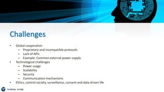 Challenges
• Global cooperation
– Proprietary and incompatible protocols
– Lack of APIs
– Example: Common external power supply
• Technological challenges
– Power usage
– Scalability
– Security
– Communication mechanisms
• Ethics, control society, surveillance, consent and data driven life
 