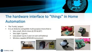 The hardware interface to “things” in Home
Automation
• The ‘Funky’ project
• It is an Arduino-compatible multi purpose micro that is:
• Very small: 20×21.2mm (0.78″x0.83″)
• Very light: 3 grams
• Low power (up to 1 year on coin cell battery)
• Wireless capable (RFM12B transceiver)
 