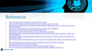References
• http://www.utsystem.edu/offices/board-regents/uts165-standards
• https://securityintelligence.com/the-importance-of-ipv6-and-the-internet-of-things/
• http://www.isaca.org/Knowledge-Center/Research/ResearchDeliverables/Pages/internet-of-things-risk-and-value-
considerations.aspx
• https://www.owasp.org/images/7/71/Internet_of_Things_Top_Ten_2014-OWASP.pdf
• https://www.owasp.org/images/3/36/IoTTestingMethodology.pdf
• http://blog.sec-consult.com/2015/11/house-of-keys-industry-wide-https.html
• http://blog.trendmicro.com/trendlabs-security-intelligence/high-profile-mobile-apps-at-risk-due-to-three-year-
old-vulnerability/#
• http://www.rs-online.com/designspark/electronics/knowledge-item/eleven-internet-of-things-iot-protocols-you-
need-to-know-about
• https://thenewstack.io/tutorial-prototyping-a-sensor-node-and-iot-gateway-with-arduino-and-raspberry-pi-part-
1
• http://www.business.att.com/content/article/IoT-worldwide_regional_2014-2020-forecast.pdf
• http://blog.talosintel.com/2016/02/trane-iot.html
• http://krebsonsecurity.com/2016/02/iot-reality-smart-devices-dumb-defaults/
• http://www.gsma.com/connectedliving/gsma-iot-security-guidelines-complete-document-set/
 