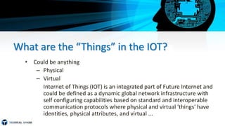 What are the “Things” in the IOT?
• Could be anything
– Physical
– Virtual
Internet of Things (IOT) is an integrated part of Future Internet and
could be defined as a dynamic global network infrastructure with
self configuring capabilities based on standard and interoperable
communication protocols where physical and virtual 'things' have
identities, physical attributes, and virtual ...
 