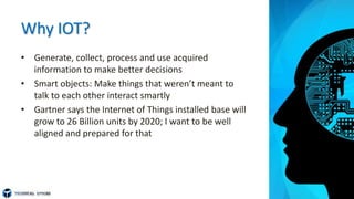 Why IOT?
• Generate, collect, process and use acquired
information to make better decisions
• Smart objects: Make things that weren’t meant to
talk to each other interact smartly
• Gartner says the Internet of Things installed base will
grow to 26 Billion units by 2020; I want to be well
aligned and prepared for that
 