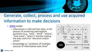 Generate, collect, process and use acquired
information to make decisions
• DIKW model
– Information is inferred from data, in the
process of answering interrogative
questions (e.g., "who", "what", "where",
"how many", "when"), thereby making
the data useful for "decisions and/or
action".
– Knowledge as "synthesis of multiple
sources of information over time"
 