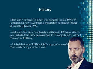 History
oThe term “ Internet of Things” was coined in the late 1990s by
entrepreneur Kelvin Ashton in a presentation he made at Procter
& Gamble (P&G) in 1999.
o Ashton, who’s one of the founders of the Auto-ID Center at MIT,
was part of a team that discovered how to link objects to the internet
Through an RFID tag.
o Linked the idea of RFID in P&G’s supply chain to the
Then –red-Hot topic of the internet.
 