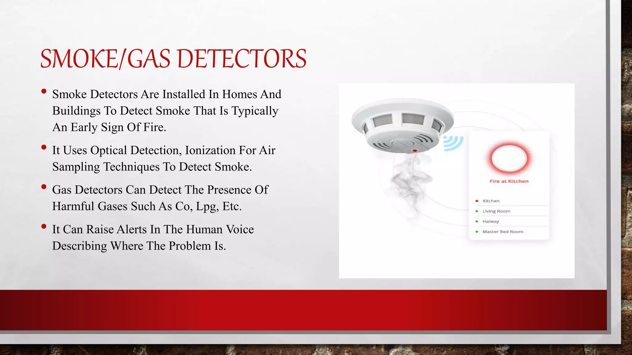 SMOKE/GAS DETECTORS
• Smoke Detectors Are Installed In Homes And
Buildings To Detect Smoke That Is Typically
An Early Sign Of Fire.
• It Uses Optical Detection, Ionization For Air
Sampling Techniques To Detect Smoke.
• Gas Detectors Can Detect The Presence Of
Harmful Gases Such As Co, Lpg, Etc.
• It Can Raise Alerts In The Human Voice
Describing Where The Problem Is.
 