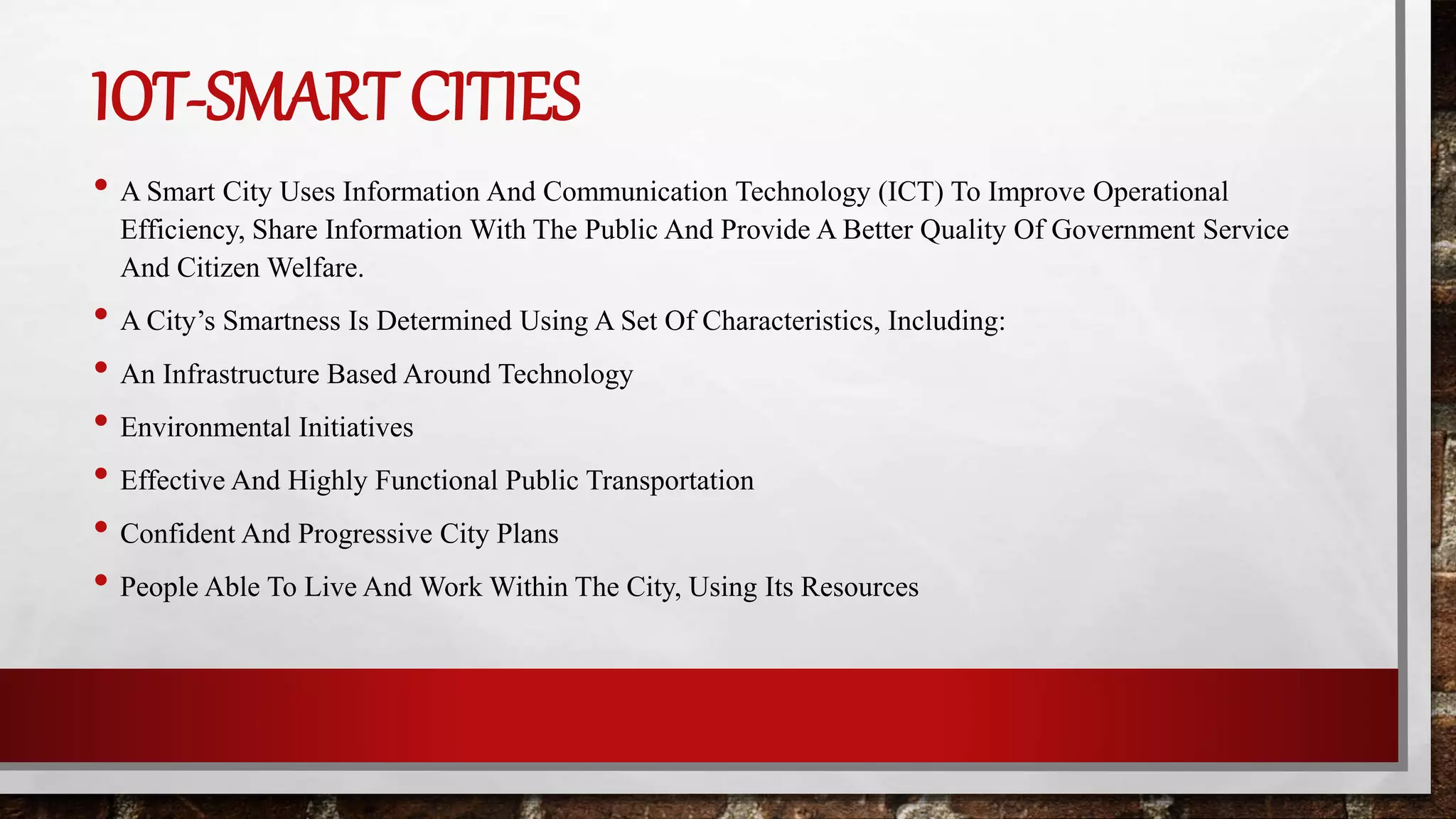 IOT-SMART CITIES
• A Smart City Uses Information And Communication Technology (ICT) To Improve Operational
Efficiency, Share Information With The Public And Provide A Better Quality Of Government Service
And Citizen Welfare.
• A City’s Smartness Is Determined Using A Set Of Characteristics, Including:
• An Infrastructure Based Around Technology
• Environmental Initiatives
• Effective And Highly Functional Public Transportation
• Confident And Progressive City Plans
• People Able To Live And Work Within The City, Using Its Resources
 
