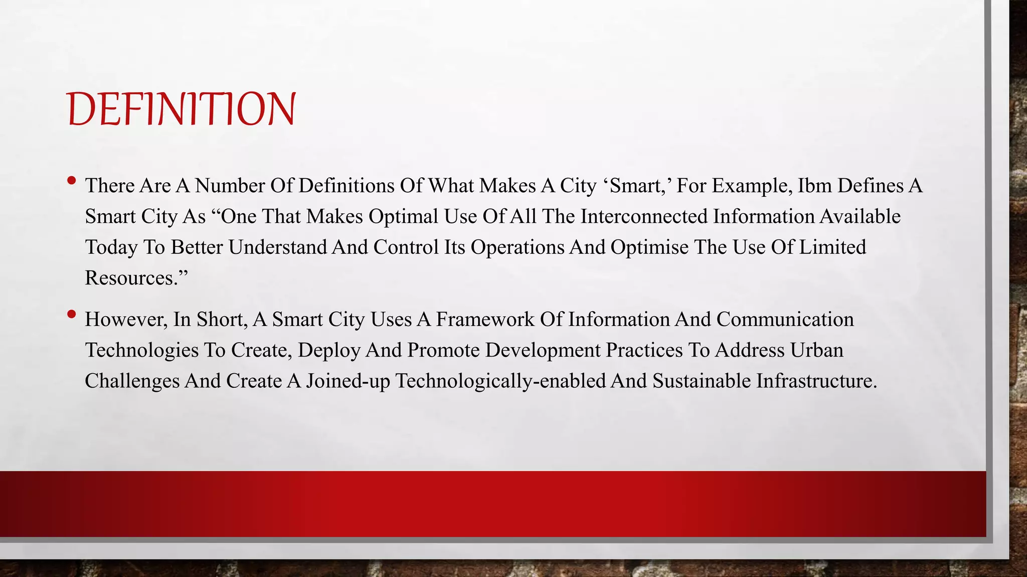 DEFINITION
• There Are A Number Of Definitions Of What Makes A City ‘Smart,’ For Example, Ibm Defines A
Smart City As “One That Makes Optimal Use Of All The Interconnected Information Available
Today To Better Understand And Control Its Operations And Optimise The Use Of Limited
Resources.”
• However, In Short, A Smart City Uses A Framework Of Information And Communication
Technologies To Create, Deploy And Promote Development Practices To Address Urban
Challenges And Create A Joined-up Technologically-enabled And Sustainable Infrastructure.
 