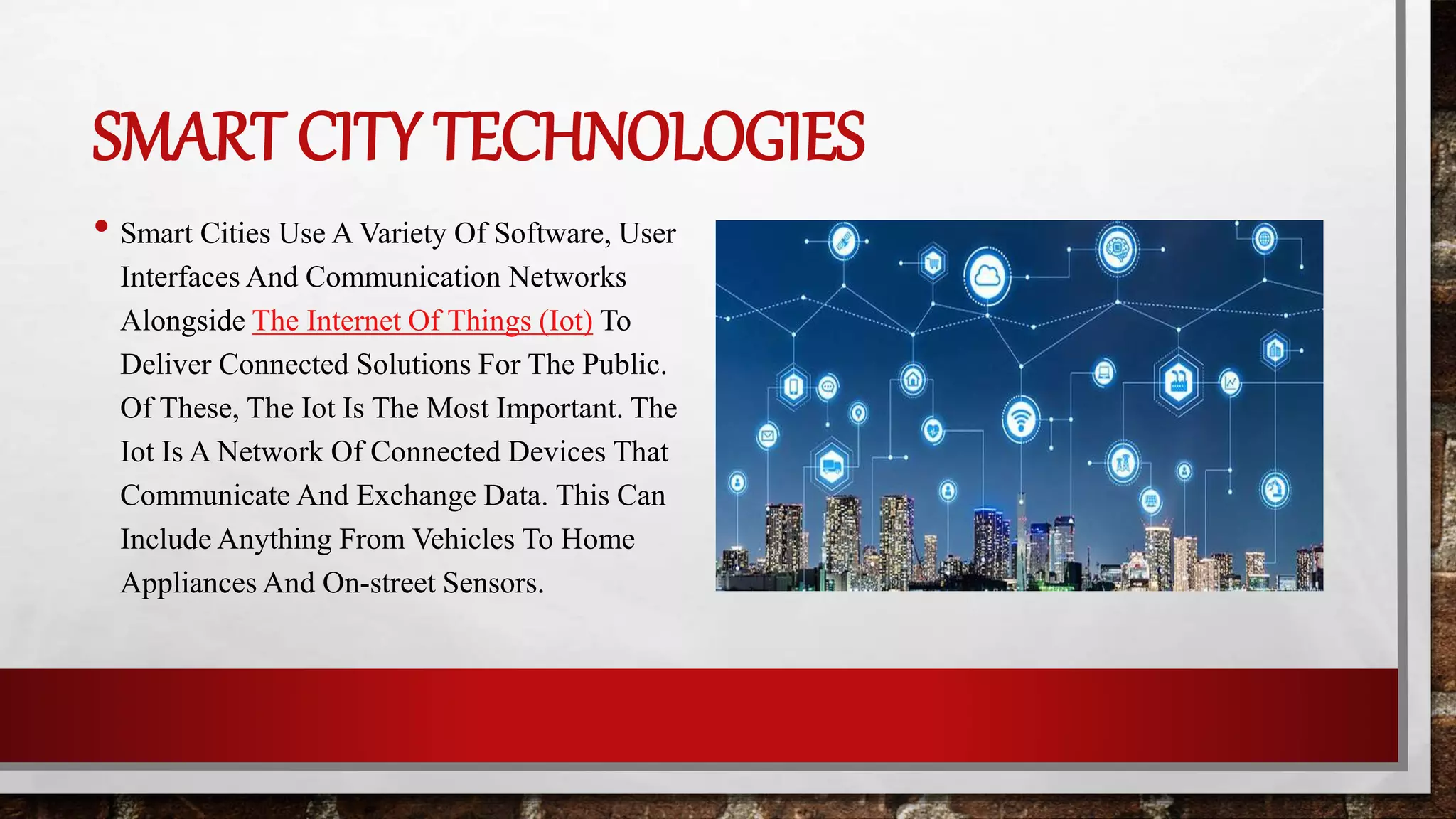 SMART CITY TECHNOLOGIES
• Smart Cities Use A Variety Of Software, User
Interfaces And Communication Networks
Alongside The Internet Of Things (Iot) To
Deliver Connected Solutions For The Public.
Of These, The Iot Is The Most Important. The
Iot Is A Network Of Connected Devices That
Communicate And Exchange Data. This Can
Include Anything From Vehicles To Home
Appliances And On-street Sensors.
 