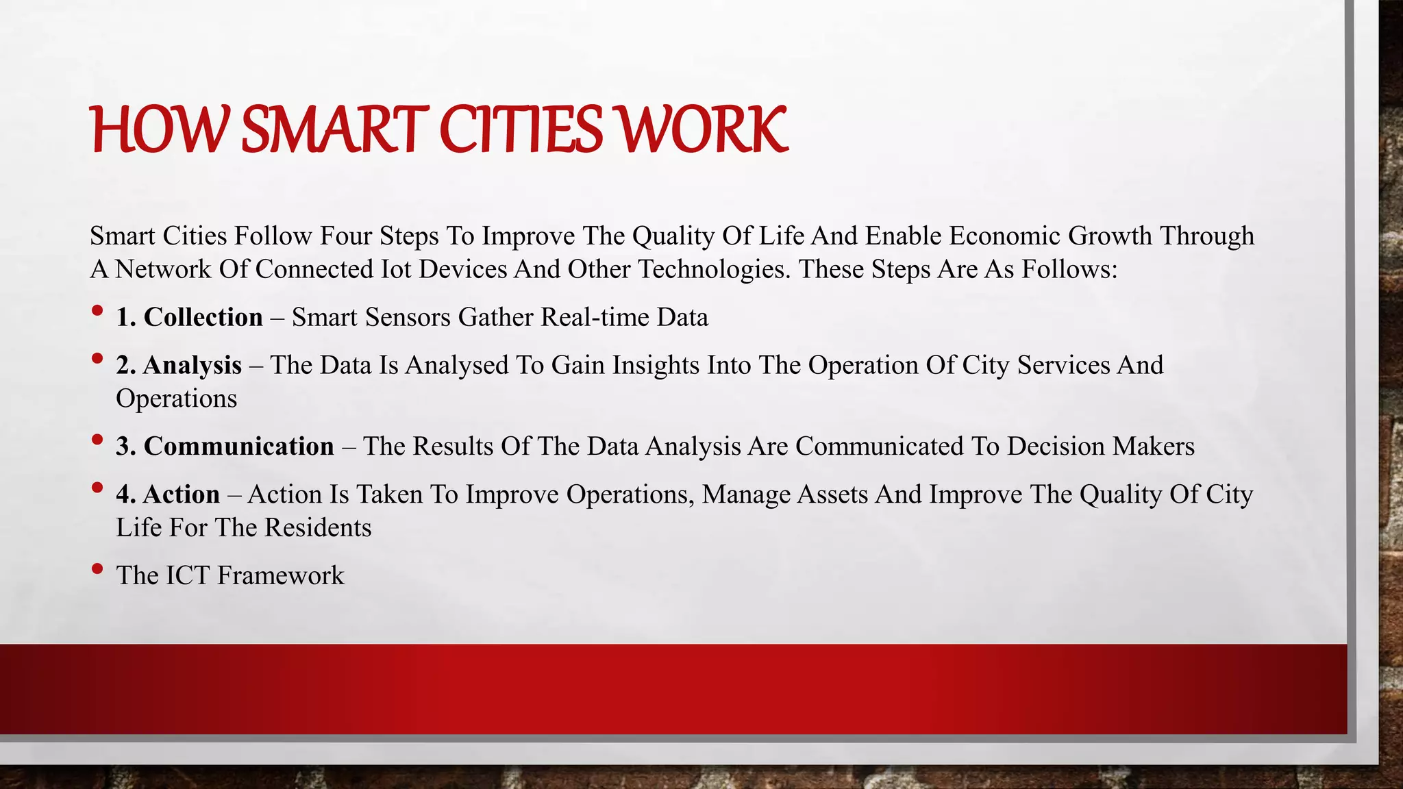 HOW SMART CITIES WORK
Smart Cities Follow Four Steps To Improve The Quality Of Life And Enable Economic Growth Through
A Network Of Connected Iot Devices And Other Technologies. These Steps Are As Follows:
• 1. Collection – Smart Sensors Gather Real-time Data
• 2. Analysis – The Data Is Analysed To Gain Insights Into The Operation Of City Services And
Operations
• 3. Communication – The Results Of The Data Analysis Are Communicated To Decision Makers
• 4. Action – Action Is Taken To Improve Operations, Manage Assets And Improve The Quality Of City
Life For The Residents
• The ICT Framework
 