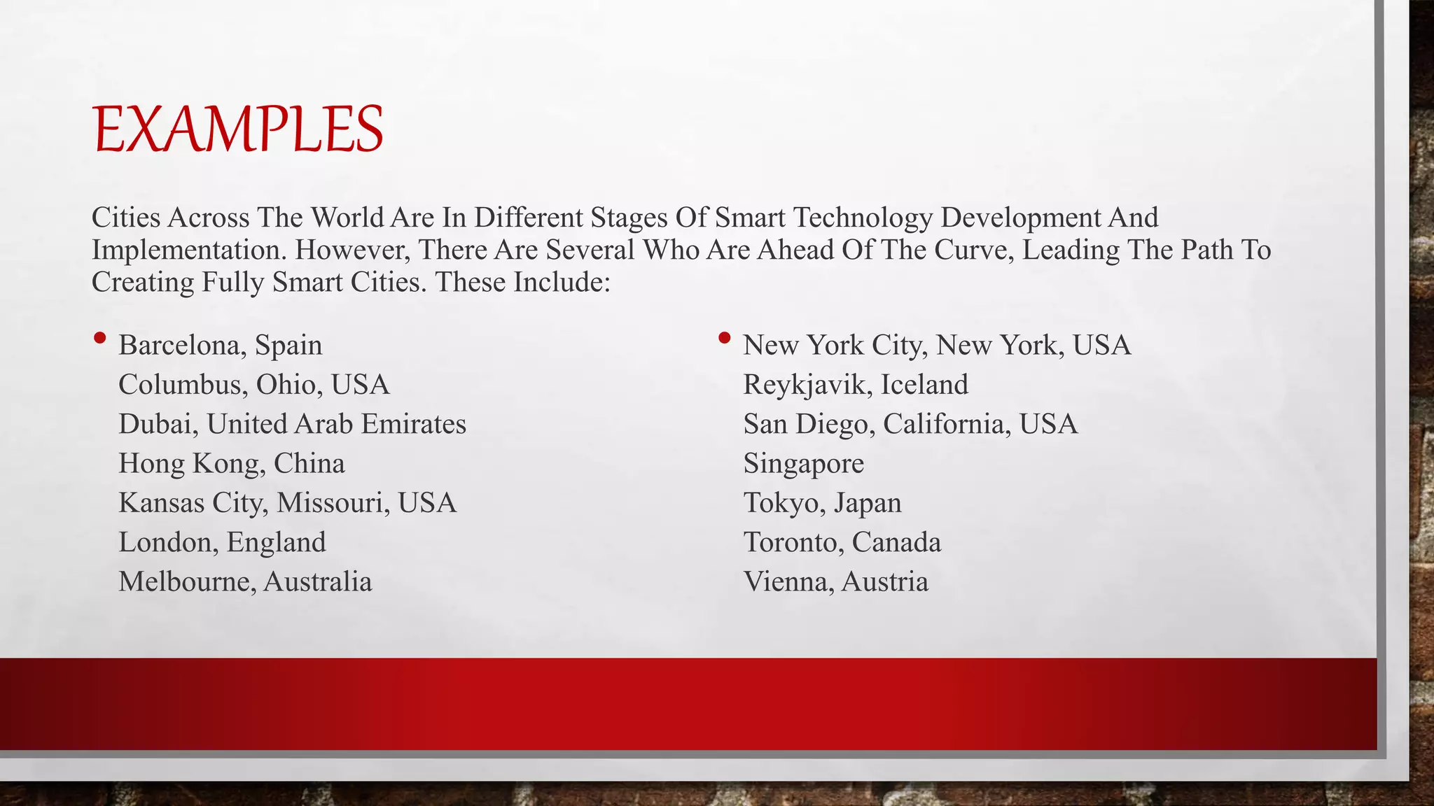 EXAMPLES
Cities Across The World Are In Different Stages Of Smart Technology Development And
Implementation. However, There Are Several Who Are Ahead Of The Curve, Leading The Path To
Creating Fully Smart Cities. These Include:
• Barcelona, Spain
Columbus, Ohio, USA
Dubai, United Arab Emirates
Hong Kong, China
Kansas City, Missouri, USA
London, England
Melbourne, Australia
• New York City, New York, USA
Reykjavik, Iceland
San Diego, California, USA
Singapore
Tokyo, Japan
Toronto, Canada
Vienna, Austria
 