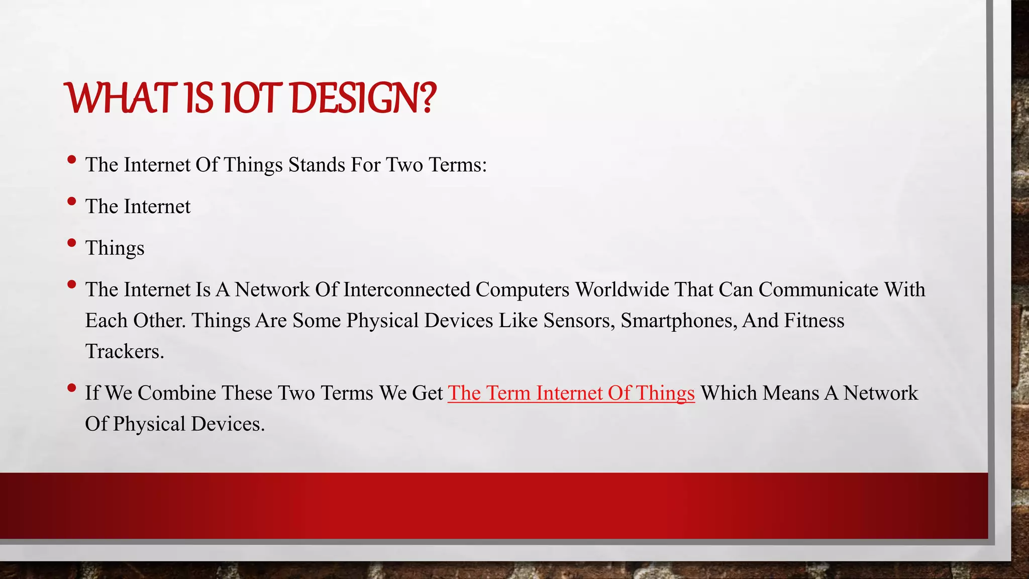 WHAT IS IOT DESIGN?
• The Internet Of Things Stands For Two Terms:
• The Internet
• Things
• The Internet Is A Network Of Interconnected Computers Worldwide That Can Communicate With
Each Other. Things Are Some Physical Devices Like Sensors, Smartphones, And Fitness
Trackers.
• If We Combine These Two Terms We Get The Term Internet Of Things Which Means A Network
Of Physical Devices.
 