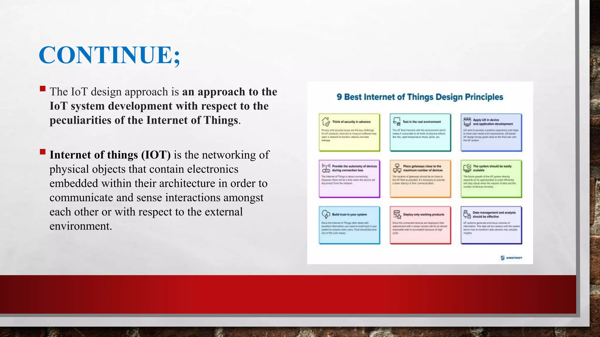 CONTINUE;
The IoT design approach is an approach to the
IoT system development with respect to the
peculiarities of the Internet of Things.
Internet of things (IOT) is the networking of
physical objects that contain electronics
embedded within their architecture in order to
communicate and sense interactions amongst
each other or with respect to the external
environment.
 