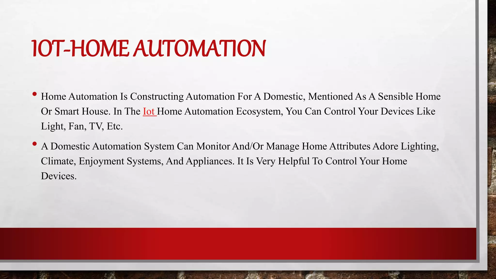 IOT-HOME AUTOMATION
• Home Automation Is Constructing Automation For A Domestic, Mentioned As A Sensible Home
Or Smart House. In The Iot Home Automation Ecosystem, You Can Control Your Devices Like
Light, Fan, TV, Etc.
• A Domestic Automation System Can Monitor And/Or Manage Home Attributes Adore Lighting,
Climate, Enjoyment Systems, And Appliances. It Is Very Helpful To Control Your Home
Devices.
 