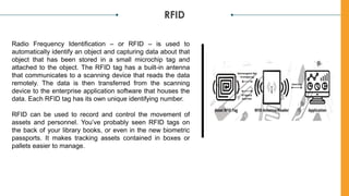 RFID
Radio Frequency Identification – or RFID – is used to
automatically identify an object and capturing data about that
object that has been stored in a small microchip tag and
attached to the object. The RFID tag has a built-in antenna
that communicates to a scanning device that reads the data
remotely. The data is then transferred from the scanning
device to the enterprise application software that houses the
data. Each RFID tag has its own unique identifying number.
RFID can be used to record and control the movement of
assets and personnel. You’ve probably seen RFID tags on
the back of your library books, or even in the new biometric
passports. It makes tracking assets contained in boxes or
pallets easier to manage.
 