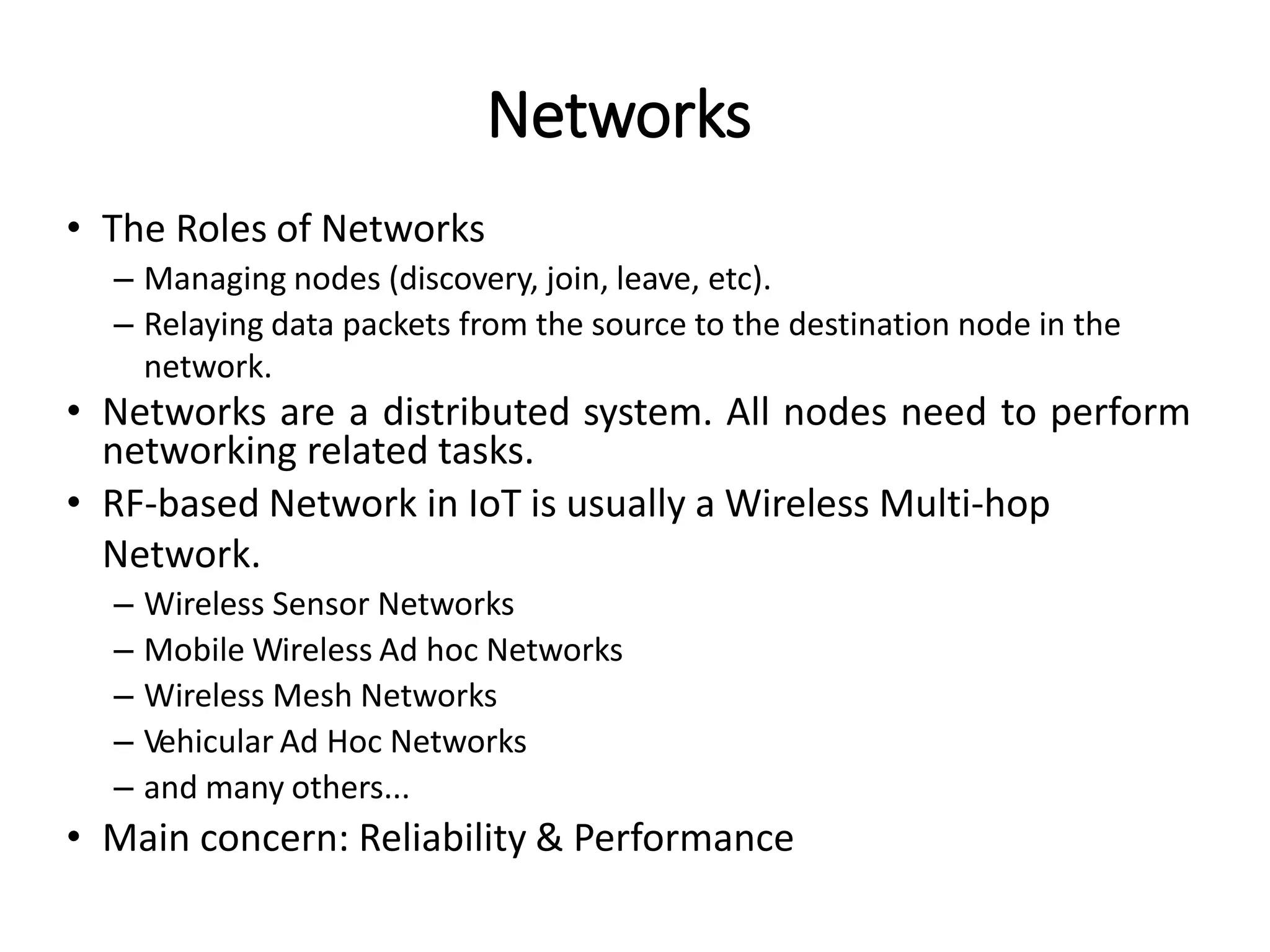 • The Roles of Networks
– Managing nodes (discovery, join, leave, etc).
– Relaying data packets from the source to the destination node in the
network.
• Networks are a distributed system. All nodes need to perform
networking related tasks.
• RF-based Network in IoT is usually a Wireless Multi-hop
Network.
– Wireless Sensor Networks
– Mobile Wireless Ad hoc Networks
– Wireless Mesh Networks
– Vehicular Ad Hoc Networks
– and many others...
• Main concern: Reliability & Performance
Networks
 