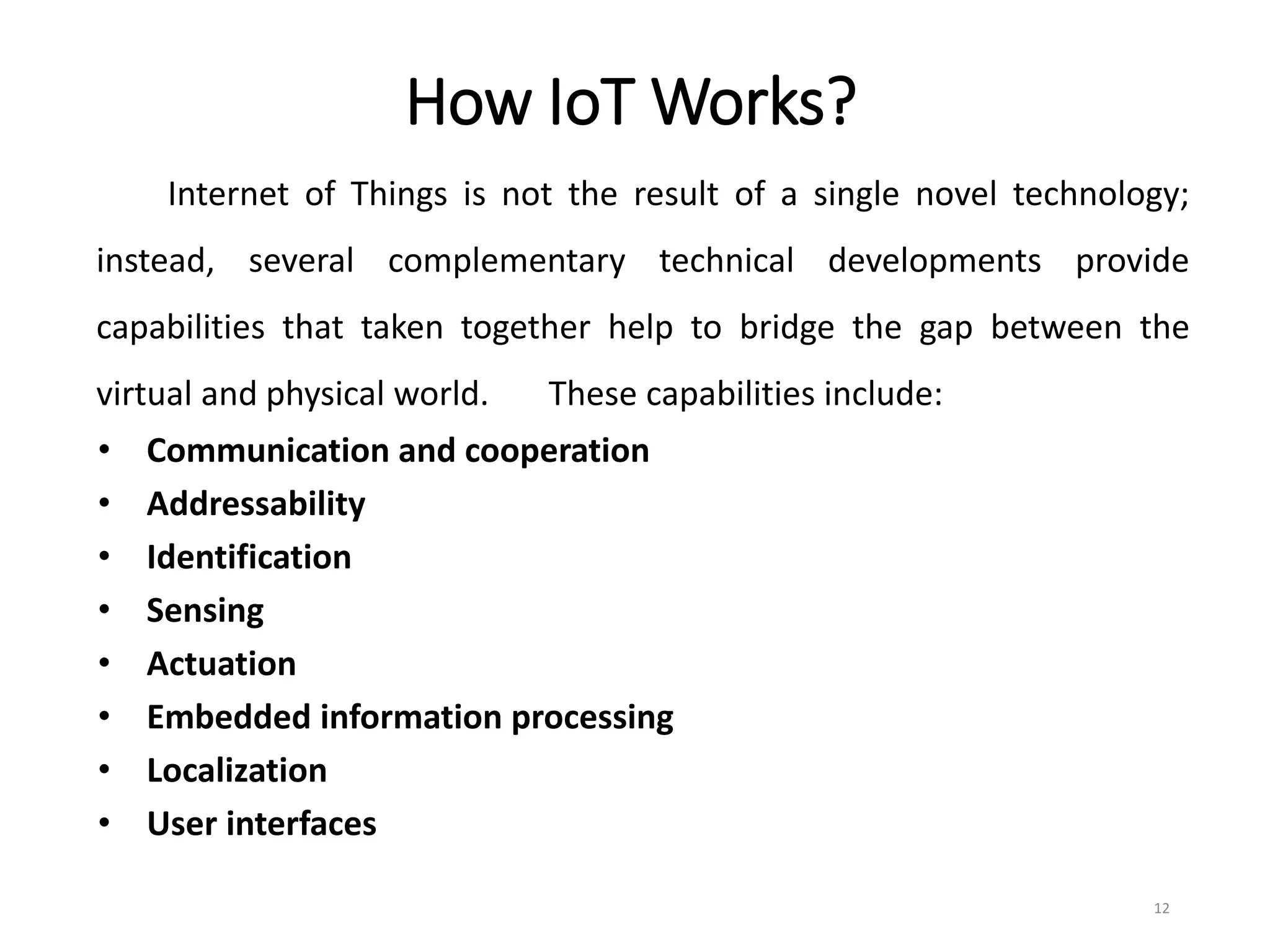 How IoT Works?
Internet of Things is not the result of a single novel technology;
instead, several complementary technical developments provide
capabilities that taken together help to bridge the gap between the
virtual and physical world. These capabilities include:
• Communication and cooperation
• Addressability
• Identification
• Sensing
• Actuation
• Embedded information processing
• Localization
• User interfaces
12
 