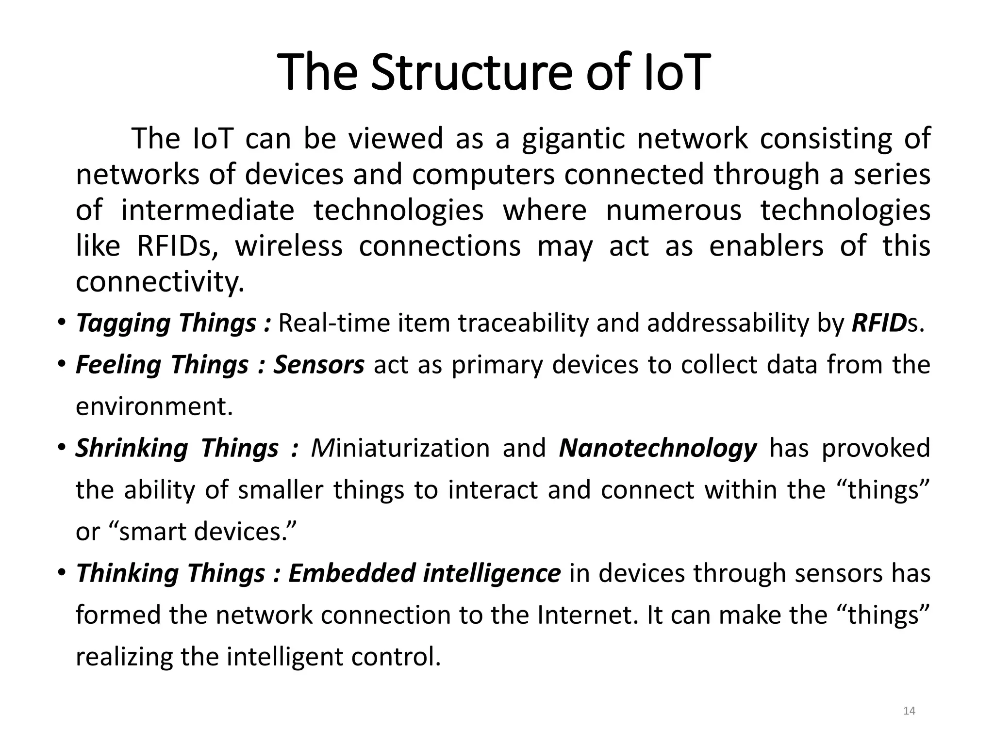 The Structure of IoT
The IoT can be viewed as a gigantic network consisting of
networks of devices and computers connected through a series
of intermediate technologies where numerous technologies
like RFIDs, wireless connections may act as enablers of this
connectivity.
• Tagging Things : Real-time item traceability and addressability by RFIDs.
• Feeling Things : Sensors act as primary devices to collect data from the
environment.
• Shrinking Things : Miniaturization and Nanotechnology has provoked
the ability of smaller things to interact and connect within the “things”
or “smart devices.”
• Thinking Things : Embedded intelligence in devices through sensors has
formed the network connection to the Internet. It can make the “things”
realizing the intelligent control.
14
 