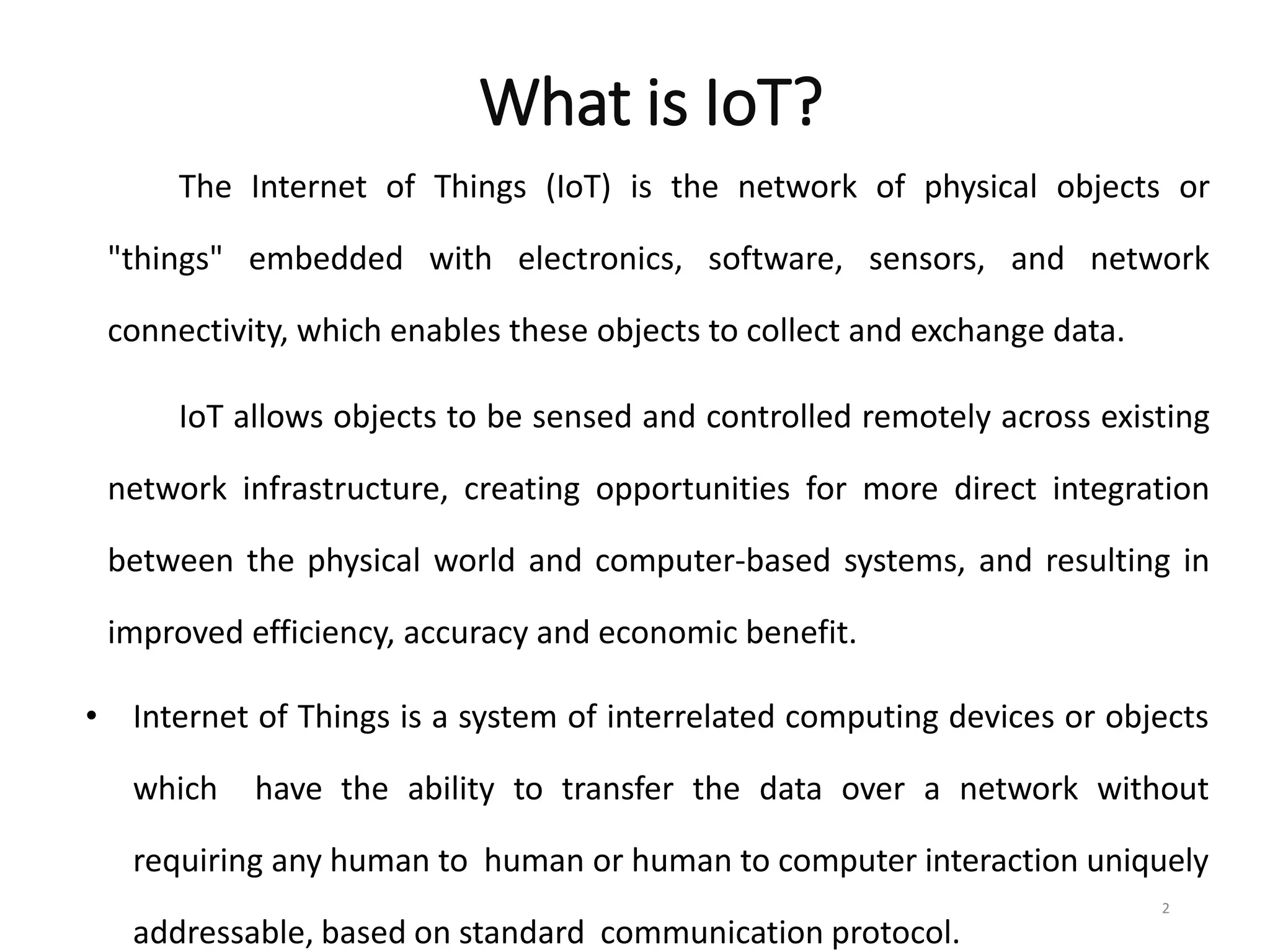What is IoT?
The Internet of Things (IoT) is the network of physical objects or
"things" embedded with electronics, software, sensors, and network
connectivity, which enables these objects to collect and exchange data.
IoT allows objects to be sensed and controlled remotely across existing
network infrastructure, creating opportunities for more direct integration
between the physical world and computer-based systems, and resulting in
improved efficiency, accuracy and economic benefit.
• Internet of Things is a system of interrelated computing devices or objects
which have the ability to transfer the data over a network without
requiring any human to human or human to computer interaction uniquely
addressable, based on standard communication protocol.
2
 
