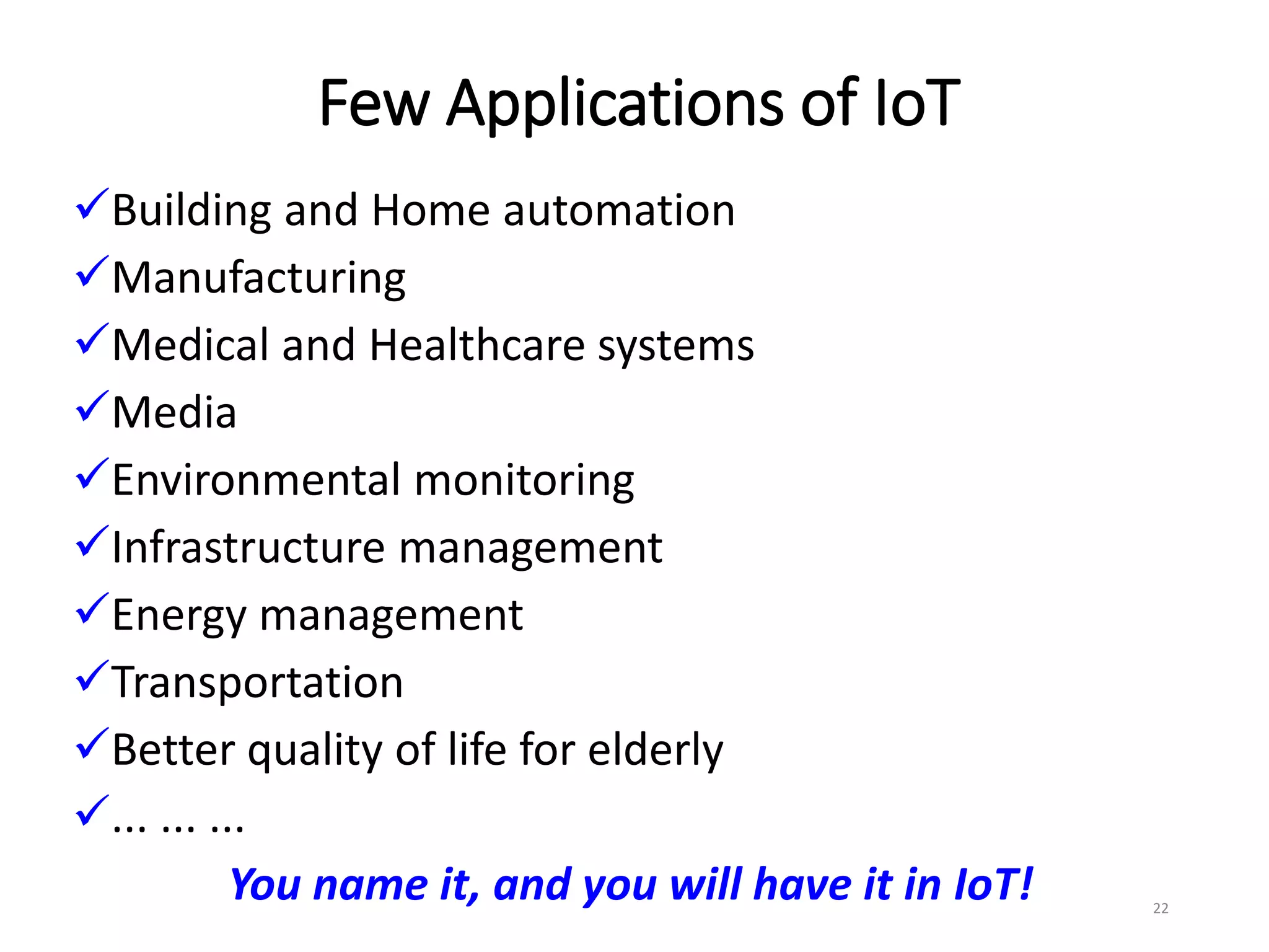 Few Applications of IoT
Building and Home automation
Manufacturing
Medical and Healthcare systems
Media
Environmental monitoring
Infrastructure management
Energy management
Transportation
Better quality of life for elderly
... ... ...
You name it, and you will have it in IoT! 22
 