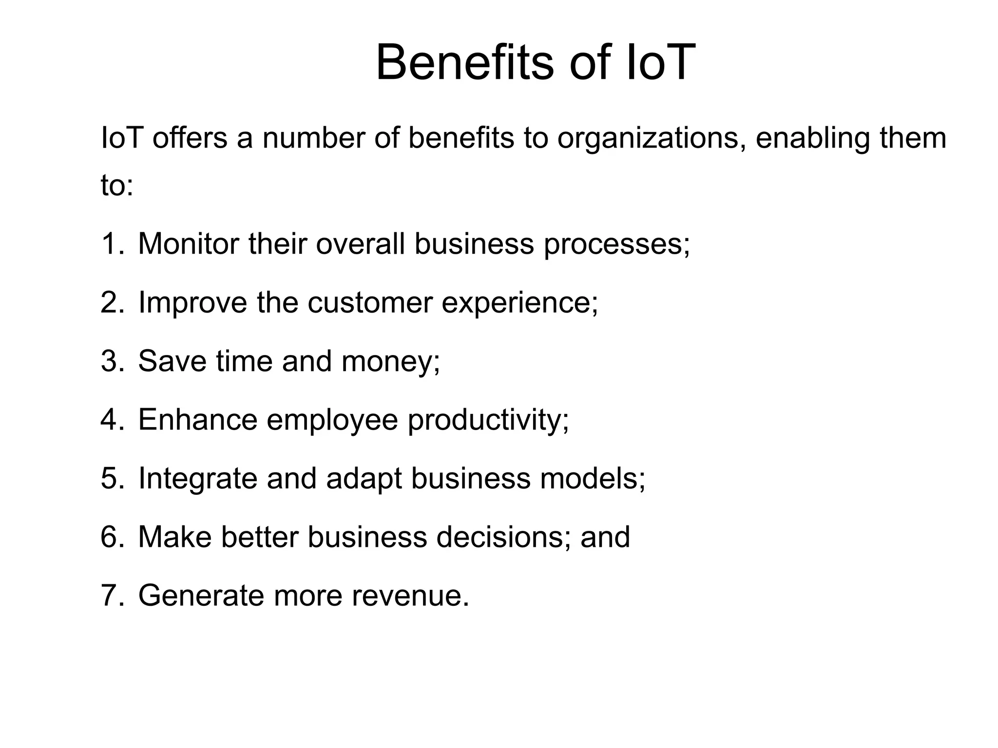Benefits of IoT
IoT offers a number of benefits to organizations, enabling them
to:
1. Monitor their overall business processes;
2. Improve the customer experience;
3. Save time and money;
4. Enhance employee productivity;
5. Integrate and adapt business models;
6. Make better business decisions; and
7. Generate more revenue.
24
 
