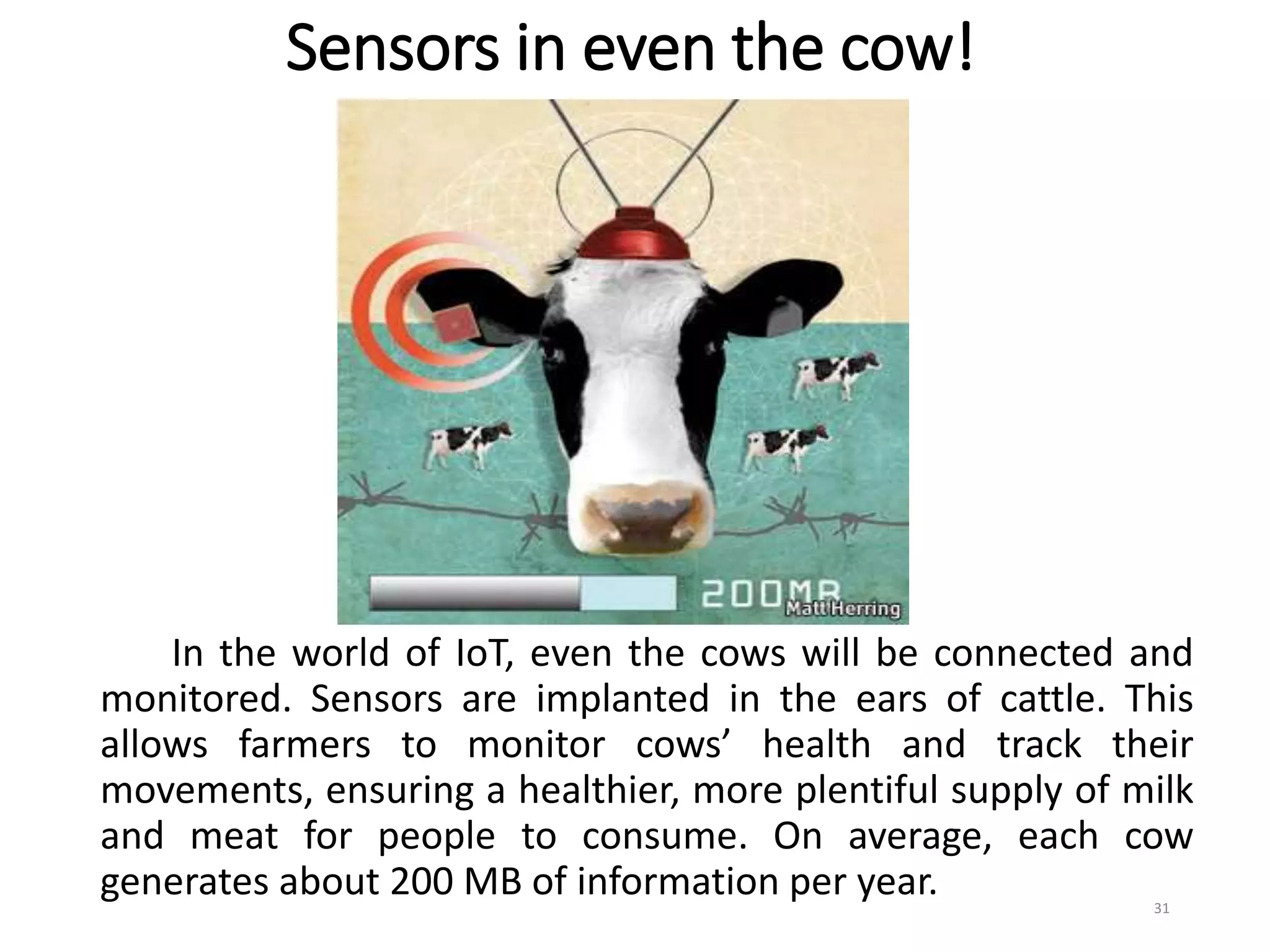 Sensors in even the cow!
In the world of IoT, even the cows will be connected and
monitored. Sensors are implanted in the ears of cattle. This
allows farmers to monitor cows’ health and track their
movements, ensuring a healthier, more plentiful supply of milk
and meat for people to consume. On average, each cow
generates about 200 MB of information per year. 31
 