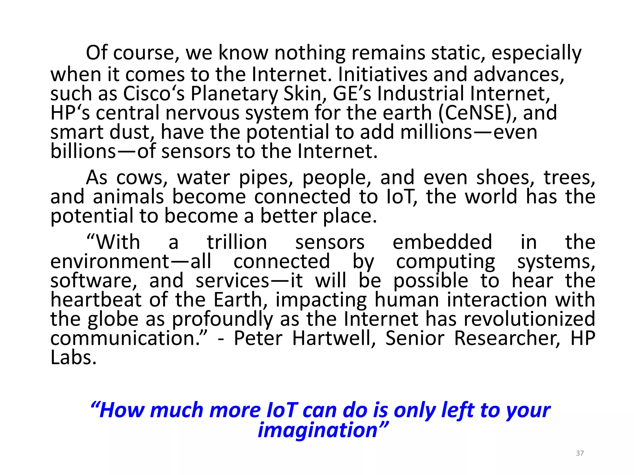 Of course, we know nothing remains static, especially
when it comes to the Internet. Initiatives and advances,
such as Cisco‘s Planetary Skin, GE’s Industrial Internet,
HP‘s central nervous system for the earth (CeNSE), and
smart dust, have the potential to add millions—even
billions—of sensors to the Internet.
As cows, water pipes, people, and even shoes, trees,
and animals become connected to IoT, the world has the
potential to become a better place.
“With a trillion sensors embedded in the
environment—all connected by computing systems,
software, and services—it will be possible to hear the
heartbeat of the Earth, impacting human interaction with
the globe as profoundly as the Internet has revolutionized
communication.” - Peter Hartwell, Senior Researcher, HP
Labs.
“How much more IoT can do is only left to your
imagination”
37
 