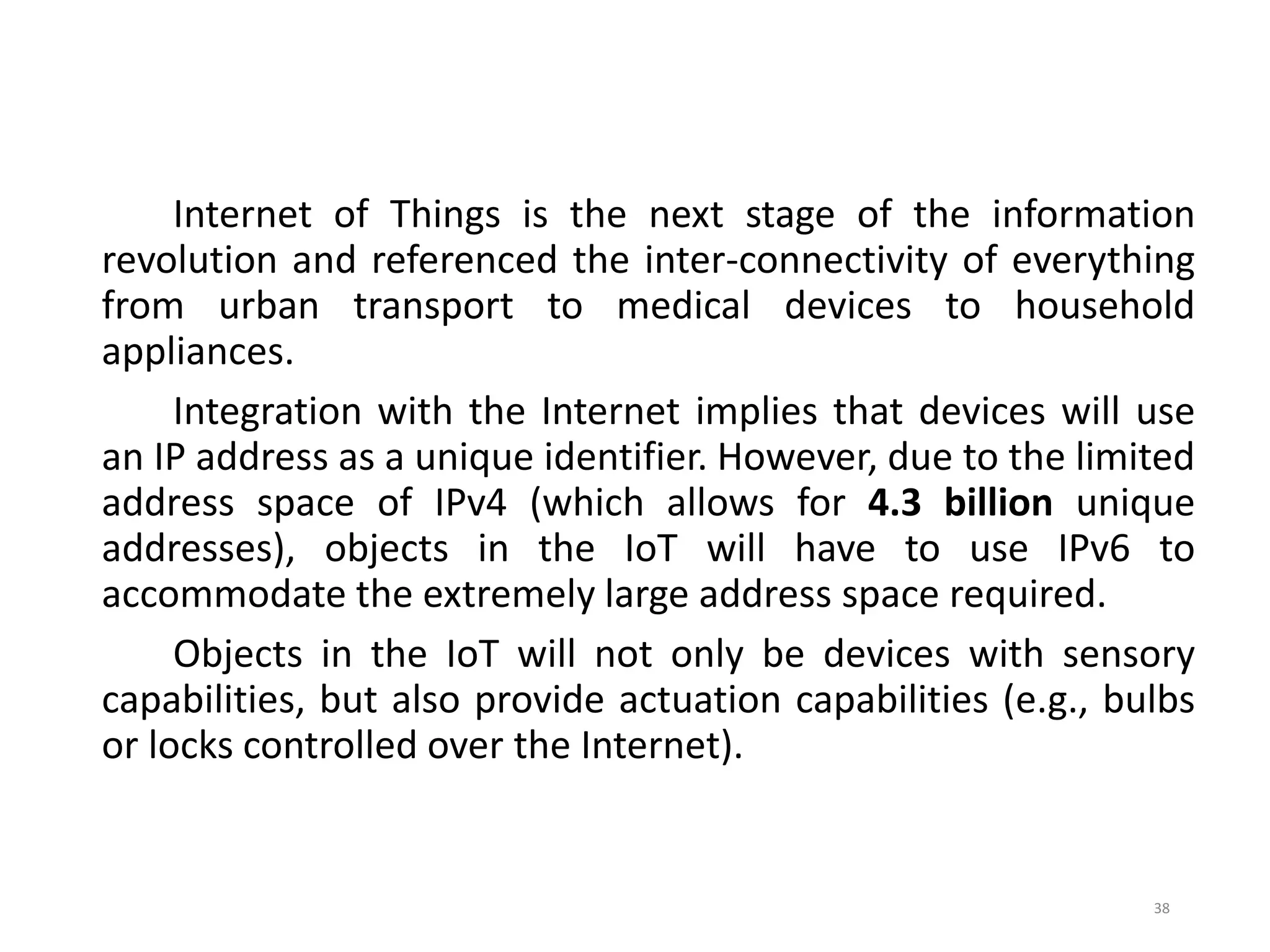 Internet of Things is the next stage of the information
revolution and referenced the inter-connectivity of everything
from urban transport to medical devices to household
appliances.
Integration with the Internet implies that devices will use
an IP address as a unique identifier. However, due to the limited
address space of IPv4 (which allows for 4.3 billion unique
addresses), objects in the IoT will have to use IPv6 to
accommodate the extremely large address space required.
Objects in the IoT will not only be devices with sensory
capabilities, but also provide actuation capabilities (e.g., bulbs
or locks controlled over the Internet).
38
 