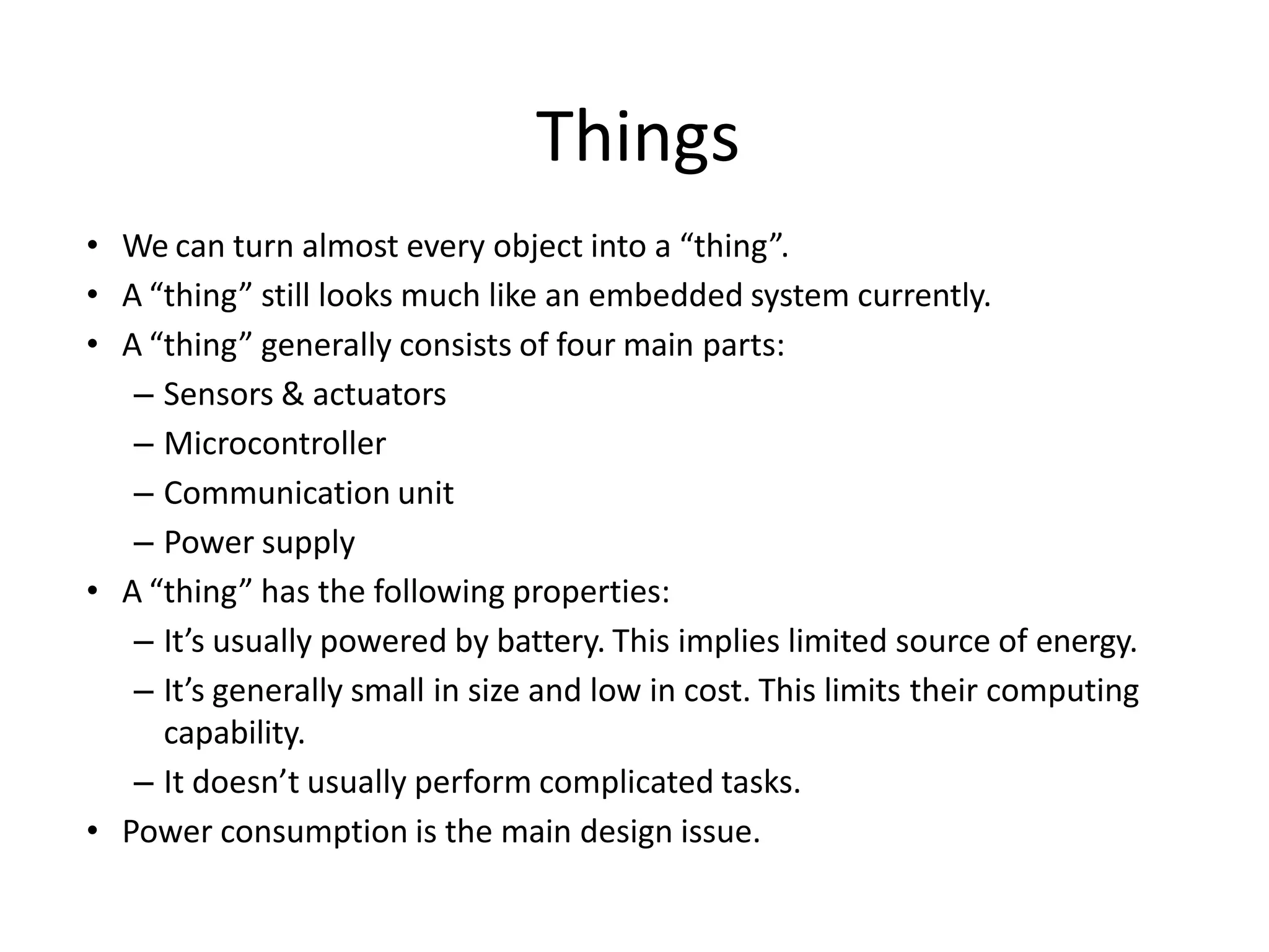 • We can turn almost every object into a “thing”.
• A “thing” still looks much like an embedded system currently.
• A “thing” generally consists of four main parts:
– Sensors & actuators
– Microcontroller
– Communication unit
– Power supply
• A “thing” has the following properties:
– It’s usually powered by battery. This implies limited source of energy.
– It’s generally small in size and low in cost. This limits their computing
capability.
– It doesn’t usually perform complicated tasks.
• Power consumption is the main design issue.
Things
 