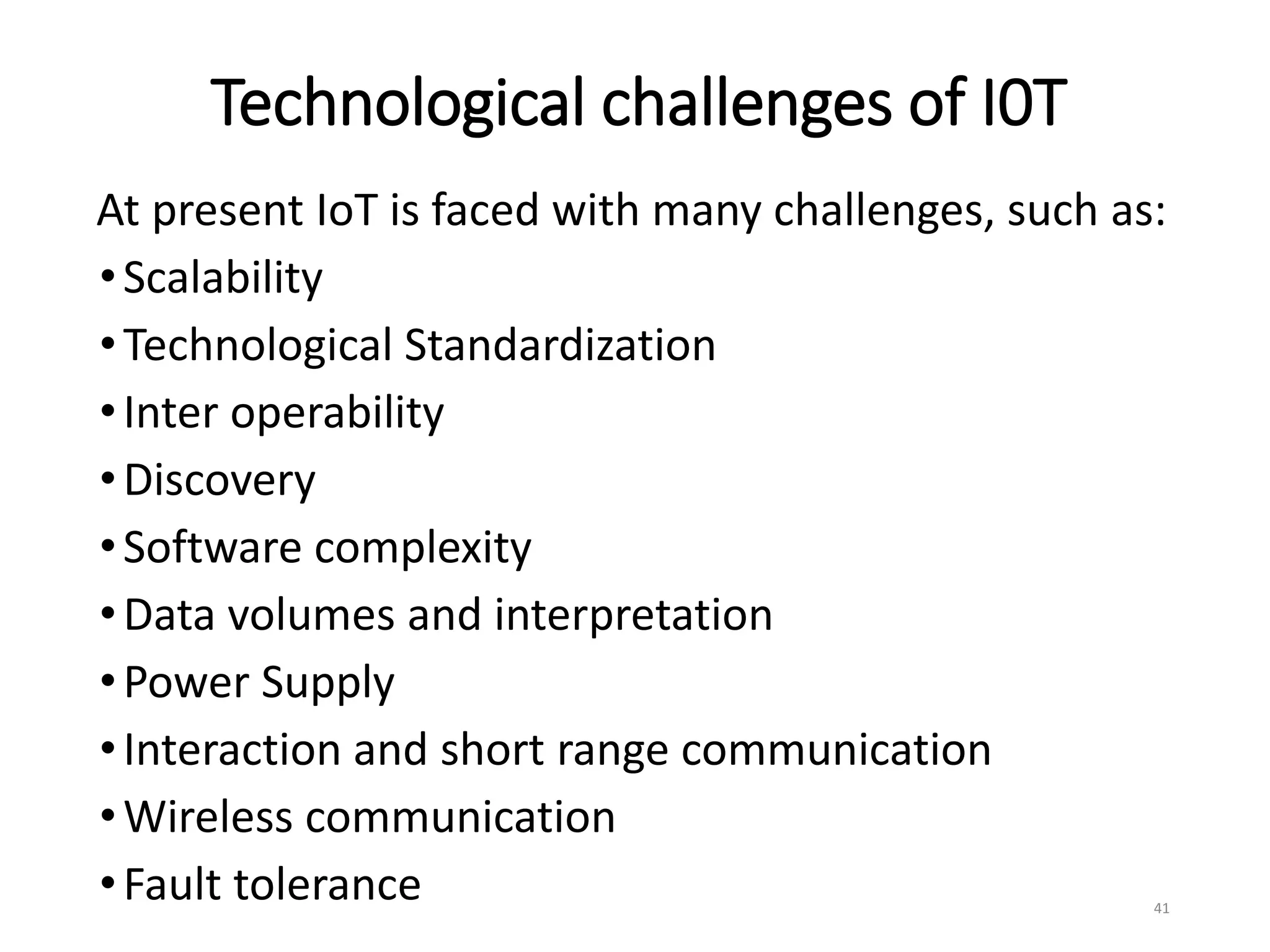 Technological challenges of I0T
At present IoT is faced with many challenges, such as:
•Scalability
•Technological Standardization
•Inter operability
•Discovery
•Software complexity
•Data volumes and interpretation
•Power Supply
•Interaction and short range communication
•Wireless communication
•Fault tolerance 41
 