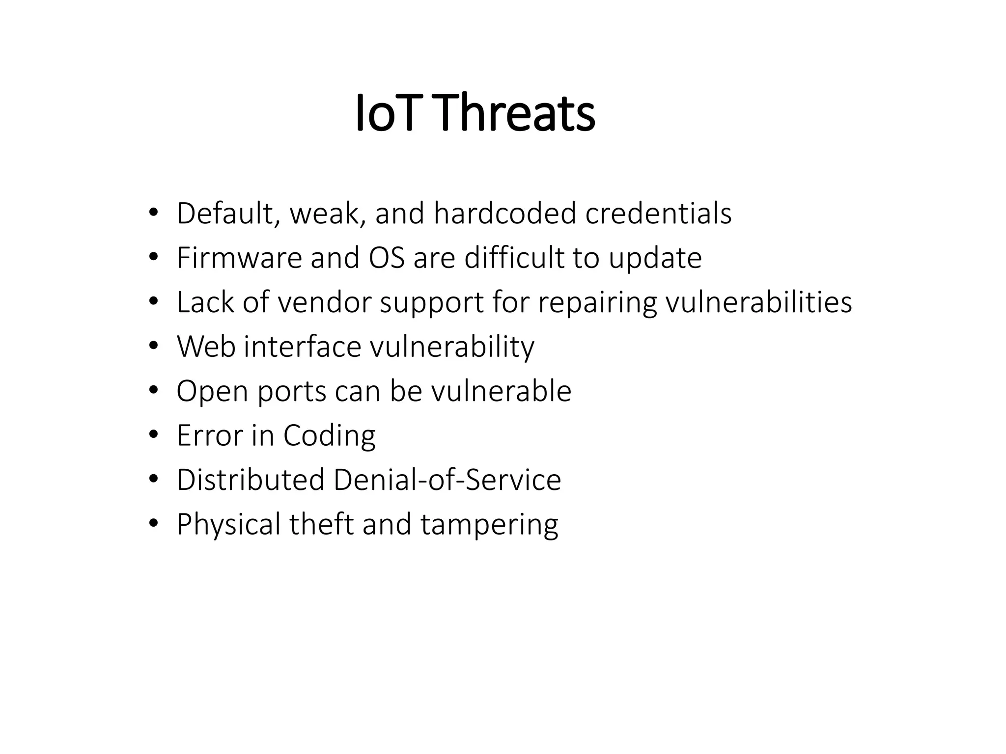 IoT Threats
• Default, weak, and hardcoded credentials
• Firmware and OS are difficult to update
• Lack of vendor support for repairing vulnerabilities
• Web interface vulnerability
• Open ports can be vulnerable
• Error in Coding
• Distributed Denial-of-Service
• Physical theft and tampering
 