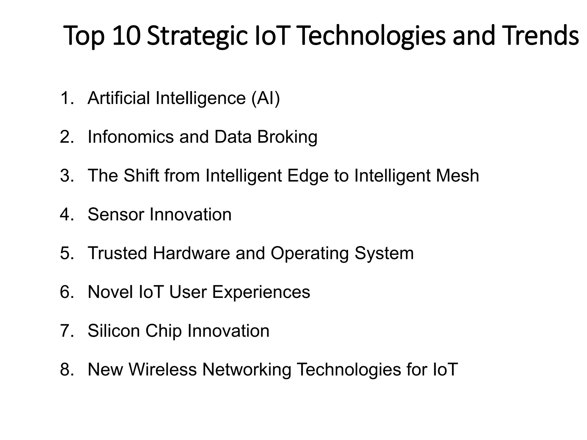 1. Artificial Intelligence (AI)
2. Infonomics and Data Broking
3. The Shift from Intelligent Edge to Intelligent Mesh
4. Sensor Innovation
5. Trusted Hardware and Operating System
6. Novel IoT User Experiences
7. Silicon Chip Innovation
8. New Wireless Networking Technologies for IoT
6
MTop 10 Strategic IoT Technologies and Trends
ajor trends for IoT
 