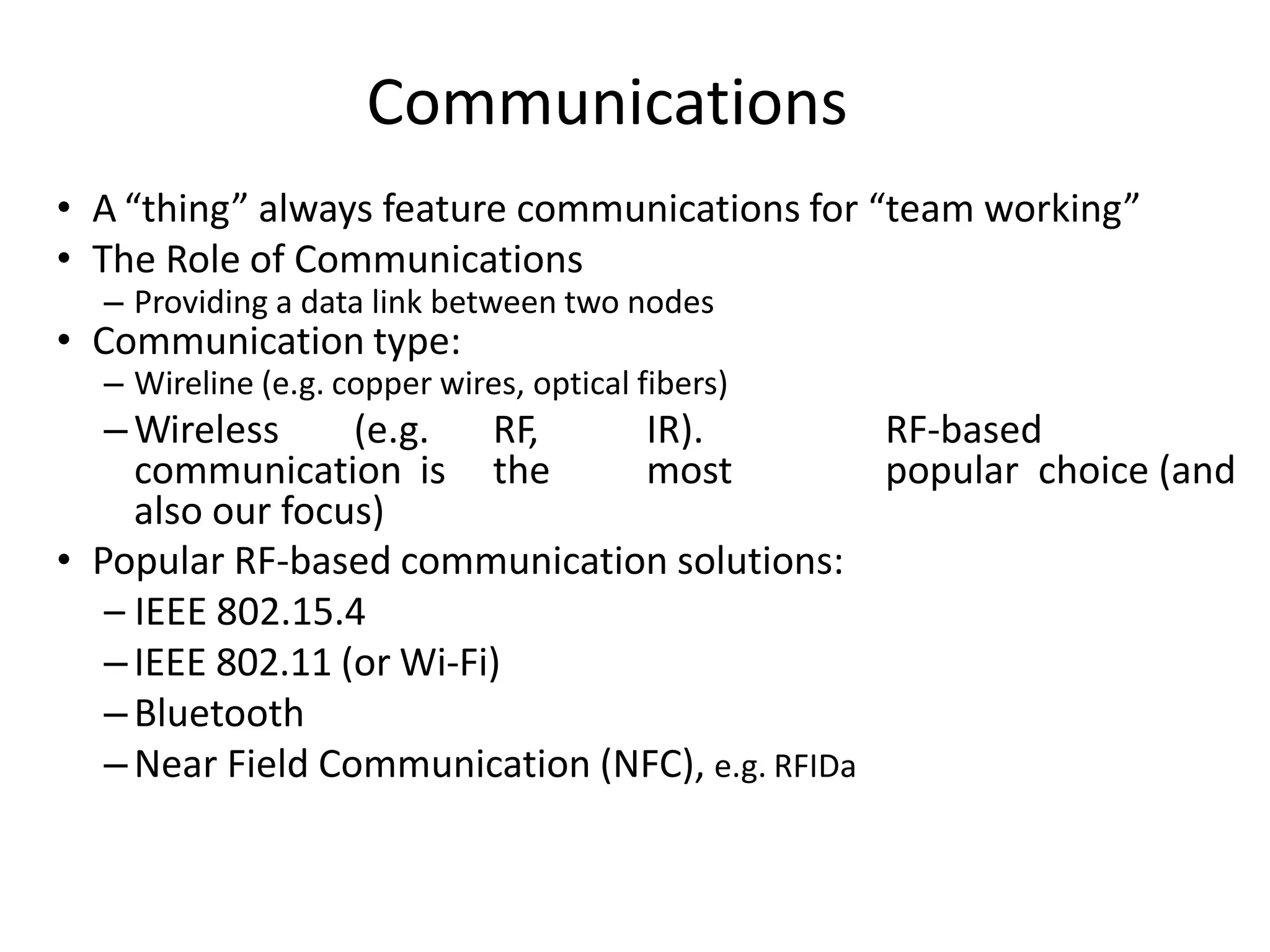 • A “thing” always feature communications for “team working”
• The Role of Communications
– Providing a data link between two nodes
• Communication type:
– Wireline (e.g. copper wires, optical fibers)
–Wireless (e.g. RF, IR). RF-based
communication is the most popular choice (and
also our focus)
• Popular RF-based communication solutions:
– IEEE 802.15.4
–IEEE 802.11 (or Wi-Fi)
–Bluetooth
–Near Field Communication (NFC), e.g. RFIDa
Communications
 