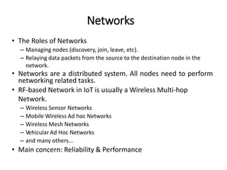 • The Roles of Networks
– Managing nodes (discovery, join, leave, etc).
– Relaying data packets from the source to the destination node in the
network.
• Networks are a distributed system. All nodes need to perform
networking related tasks.
• RF-based Network in IoT is usually a Wireless Multi-hop
Network.
– Wireless Sensor Networks
– Mobile Wireless Ad hoc Networks
– Wireless Mesh Networks
– Vehicular Ad Hoc Networks
– and many others...
• Main concern: Reliability & Performance
Networks
 