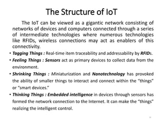 The Structure of IoT
The IoT can be viewed as a gigantic network consisting of
networks of devices and computers connected through a series
of intermediate technologies where numerous technologies
like RFIDs, wireless connections may act as enablers of this
connectivity.
• Tagging Things : Real-time item traceability and addressability by RFIDs.
• Feeling Things : Sensors act as primary devices to collect data from the
environment.
• Shrinking Things : Miniaturization and Nanotechnology has provoked
the ability of smaller things to interact and connect within the “things”
or “smart devices.”
• Thinking Things : Embedded intelligence in devices through sensors has
formed the network connection to the Internet. It can make the “things”
realizing the intelligent control.
14
 