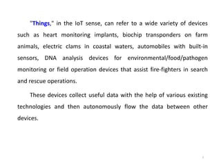 "Things," in the IoT sense, can refer to a wide variety of devices
such as heart monitoring implants, biochip transponders on farm
animals, electric clams in coastal waters, automobiles with built-in
sensors, DNA analysis devices for environmental/food/pathogen
monitoring or field operation devices that assist fire-fighters in search
and rescue operations.
These devices collect useful data with the help of various existing
technologies and then autonomously flow the data between other
devices.
3
 