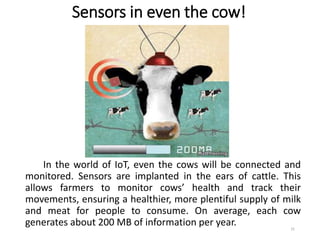 Sensors in even the cow!
In the world of IoT, even the cows will be connected and
monitored. Sensors are implanted in the ears of cattle. This
allows farmers to monitor cows’ health and track their
movements, ensuring a healthier, more plentiful supply of milk
and meat for people to consume. On average, each cow
generates about 200 MB of information per year. 31
 