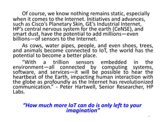 Of course, we know nothing remains static, especially
when it comes to the Internet. Initiatives and advances,
such as Cisco‘s Planetary Skin, GE’s Industrial Internet,
HP‘s central nervous system for the earth (CeNSE), and
smart dust, have the potential to add millions—even
billions—of sensors to the Internet.
As cows, water pipes, people, and even shoes, trees,
and animals become connected to IoT, the world has the
potential to become a better place.
“With a trillion sensors embedded in the
environment—all connected by computing systems,
software, and services—it will be possible to hear the
heartbeat of the Earth, impacting human interaction with
the globe as profoundly as the Internet has revolutionized
communication.” - Peter Hartwell, Senior Researcher, HP
Labs.
“How much more IoT can do is only left to your
imagination”
37
 