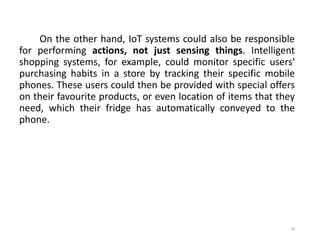 On the other hand, IoT systems could also be responsible
for performing actions, not just sensing things. Intelligent
shopping systems, for example, could monitor specific users'
purchasing habits in a store by tracking their specific mobile
phones. These users could then be provided with special offers
on their favourite products, or even location of items that they
need, which their fridge has automatically conveyed to the
phone.
39
 