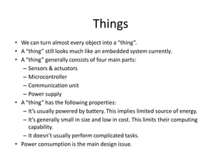 • We can turn almost every object into a “thing”.
• A “thing” still looks much like an embedded system currently.
• A “thing” generally consists of four main parts:
– Sensors & actuators
– Microcontroller
– Communication unit
– Power supply
• A “thing” has the following properties:
– It’s usually powered by battery. This implies limited source of energy.
– It’s generally small in size and low in cost. This limits their computing
capability.
– It doesn’t usually perform complicated tasks.
• Power consumption is the main design issue.
Things
 